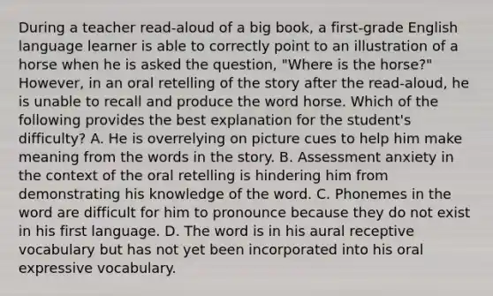 During a teacher read-aloud of a big book, a first-grade English language learner is able to correctly point to an illustration of a horse when he is asked the question, "Where is the horse?" However, in an oral retelling of the story after the read-aloud, he is unable to recall and produce the word horse. Which of the following provides the best explanation for the student's difficulty? A. He is overrelying on picture cues to help him make meaning from the words in the story. B. Assessment anxiety in the context of the oral retelling is hindering him from demonstrating his knowledge of the word. C. Phonemes in the word are difficult for him to pronounce because they do not exist in his first language. D. The word is in his aural receptive vocabulary but has not yet been incorporated into his oral expressive vocabulary.