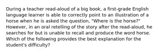 During a teacher read-aloud of a big book, a first-grade English language learner is able to correctly point to an illustration of a horse when he is asked the question, "Where is the horse?" However, in an oral retelling of the story after the read-aloud, he searches for but is unable to recall and produce the word horse. Which of the following provides the best explanation for the student's difficulty?