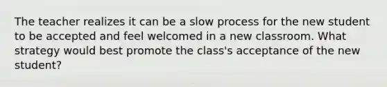 The teacher realizes it can be a slow process for the new student to be accepted and feel welcomed in a new classroom. What strategy would best promote the class's acceptance of the new student?