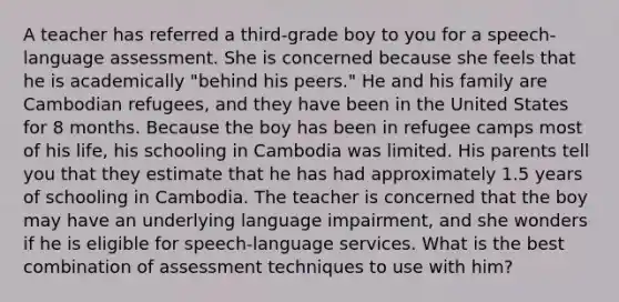 A teacher has referred a third-grade boy to you for a speech-language assessment. She is concerned because she feels that he is academically "behind his peers." He and his family are Cambodian refugees, and they have been in the United States for 8 months. Because the boy has been in refugee camps most of his life, his schooling in Cambodia was limited. His parents tell you that they estimate that he has had approximately 1.5 years of schooling in Cambodia. The teacher is concerned that the boy may have an underlying language impairment, and she wonders if he is eligible for speech-language services. What is the best combination of assessment techniques to use with him?