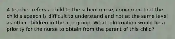 A teacher refers a child to the school nurse, concerned that the child's speech is difficult to understand and not at the same level as other children in the age group. What information would be a priority for the nurse to obtain from the parent of this child?