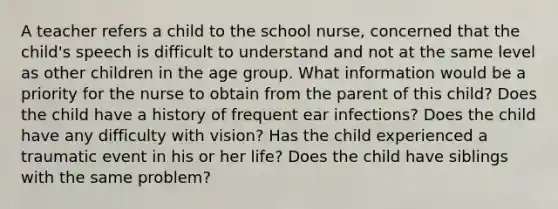 A teacher refers a child to the school nurse, concerned that the child's speech is difficult to understand and not at the same level as other children in the age group. What information would be a priority for the nurse to obtain from the parent of this child? Does the child have a history of frequent ear infections? Does the child have any difficulty with vision? Has the child experienced a traumatic event in his or her life? Does the child have siblings with the same problem?