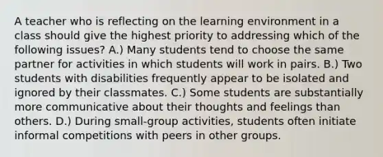 A teacher who is reflecting on the learning environment in a class should give the highest priority to addressing which of the following issues? A.) Many students tend to choose the same partner for activities in which students will work in pairs. B.) Two students with disabilities frequently appear to be isolated and ignored by their classmates. C.) Some students are substantially more communicative about their thoughts and feelings than others. D.) During small-group activities, students often initiate informal competitions with peers in other groups.