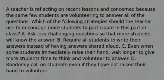 A teacher is reflecting on recent lessons and concerned because the same few students are volunteering to answer all of the questions. Which of the following strategies should the teacher use to encourage more students to participate in this part of class? A. Ask less challenging questions so that more students will know the answer. B. Require all students to write their answers instead of having answers shared aloud. C. Even when some students immediately raise their hand, wait longer to give more students time to think and volunteer to answer. D. Randomly call on students even if they have not raised their hand to volunteer.