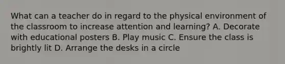 What can a teacher do in regard to the physical environment of the classroom to increase attention and learning? A. Decorate with educational posters B. Play music C. Ensure the class is brightly lit D. Arrange the desks in a circle