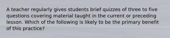 A teacher regularly gives students brief quizzes of three to five questions covering material taught in the current or preceding lesson. Which of the following is likely to be the primary benefit of this practice?