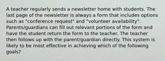 A teacher regularly sends a newsletter home with students. The last page of the newsletter is always a form that includes options such as "conference request" and "volunteer availability". Parents/guardians can fill out relevant portions of the form and have the student return the form to the teacher. The teacher then follows up with the parent/guardian directly. This system is likely to be most effective in achieving which of the following goals?