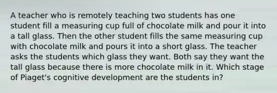 A teacher who is remotely teaching two students has one student fill a measuring cup full of chocolate milk and pour it into a tall glass. Then the other student fills the same measuring cup with chocolate milk and pours it into a short glass. The teacher asks the students which glass they want. Both say they want the tall glass because there is more chocolate milk in it. Which stage of Piaget's cognitive development are the students in?