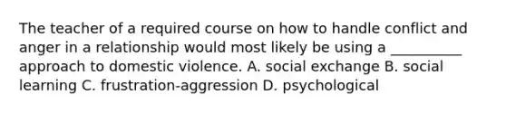 The teacher of a required course on how to handle conflict and anger in a relationship would most likely be using a __________ approach to domestic violence. A. social exchange B. social learning C. frustration-aggression D. psychological