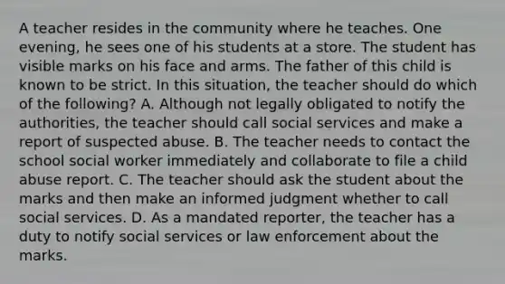 A teacher resides in the community where he teaches. One evening, he sees one of his students at a store. The student has visible marks on his face and arms. The father of this child is known to be strict. In this situation, the teacher should do which of the following? A. Although not legally obligated to notify the authorities, the teacher should call social services and make a report of suspected abuse. B. The teacher needs to contact the school social worker immediately and collaborate to file a child abuse report. C. The teacher should ask the student about the marks and then make an informed judgment whether to call social services. D. As a mandated reporter, the teacher has a duty to notify social services or law enforcement about the marks.