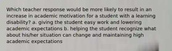 Which teacher response would be more likely to result in an increase in academic motivation for a student with a learning disability? a. giving the student easy work and lowering academic expectations b. helping the student recognize what about his/her situation can change and maintaining high academic expectations