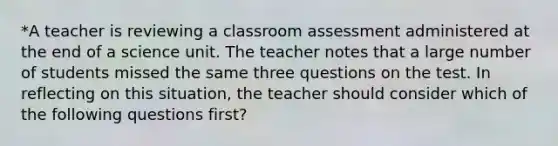 *A teacher is reviewing a classroom assessment administered at the end of a science unit. The teacher notes that a large number of students missed the same three questions on the test. In reflecting on this situation, the teacher should consider which of the following questions first?