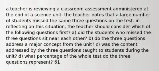 a teacher is reviewing a classroom assessment administered at the end of a science unit. the teacher notes that a large number of students missed the same three questions on the test. in reflecting on this situation, the teacher should consider which of the following questions first? a) did the students who missed the three questions sit near each other? b) do the three questions address a major concept from the unit? c) was the content addressed by the three questions taught to students during the unit? d) what percentage of the whole test do the three questions represent? 61