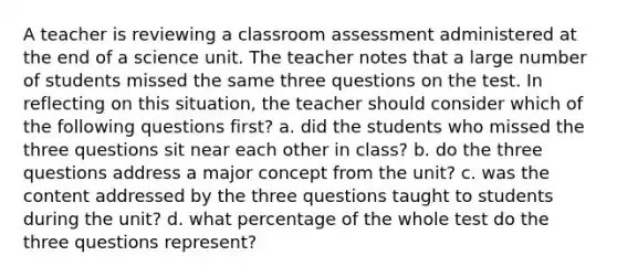 A teacher is reviewing a classroom assessment administered at the end of a science unit. The teacher notes that a large number of students missed the same three questions on the test. In reflecting on this situation, the teacher should consider which of the following questions first? a. did the students who missed the three questions sit near each other in class? b. do the three questions address a major concept from the unit? c. was the content addressed by the three questions taught to students during the unit? d. what percentage of the whole test do the three questions represent?