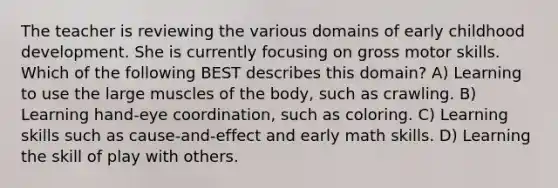 The teacher is reviewing the various domains of early childhood development. She is currently focusing on gross motor skills. Which of the following BEST describes this domain? A) Learning to use the large muscles of the body, such as crawling. B) Learning hand-eye coordination, such as coloring. C) Learning skills such as cause-and-effect and early math skills. D) Learning the skill of play with others.