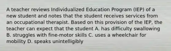 A teacher reviews Individualized Education Program (IEP) of a new student and notes that the student receives services from an occupational therapist. Based on this provision of the IEP, the teacher can expect that the student A. has difficulty swallowing B. struggles with fine-motor skills C. uses a wheelchair for mobility D. speaks unintelligibly