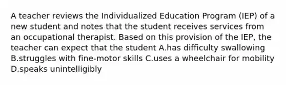 A teacher reviews the Individualized Education Program (IEP) of a new student and notes that the student receives services from an occupational therapist. Based on this provision of the IEP, the teacher can expect that the student A.has difficulty swallowing B.struggles with fine-motor skills C.uses a wheelchair for mobility D.speaks unintelligibly