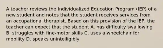 A teacher reviews the Individualized Education Program (IEP) of a new student and notes that the student receives services from an occupational therapist. Based on this provision of the IEP, the teacher can expect that the student A. has difficulty swallowing B. struggles with fine-motor skills C. uses a wheelchair for mobility D. speaks unintelligibly