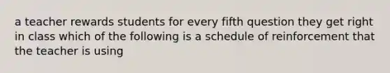 a teacher rewards students for every fifth question they get right in class which of the following is a schedule of reinforcement that the teacher is using