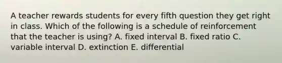 A teacher rewards students for every fifth question they get right in class. Which of the following is a schedule of reinforcement that the teacher is using? A. fixed interval B. fixed ratio C. variable interval D. extinction E. differential