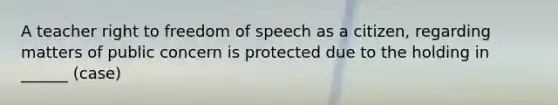 A teacher right to freedom of speech as a citizen, regarding matters of public concern is protected due to the holding in ______ (case)