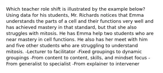 Which teacher role shift is illustrated by the example below? Using data for his students, Mr. Richards notices that Emma understands the parts of a cell and their functions very well and has achieved mastery in that standard, but that she also struggles with mitosis. He has Emma help two students who are near mastery in cell functions. He also has her meet with him and five other students who are struggling to understand mitosis. -Lecturer to facilitator -Fixed groupings to dynamic groupings -From content to content, skills, and mindset focus -From generalist to specialist -From explainer to intervener