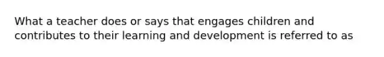 What a teacher does or says that engages children and contributes to their learning and development is referred to as