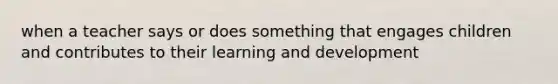 when a teacher says or does something that engages children and contributes to their learning and development
