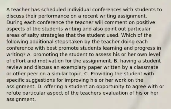 A teacher has scheduled individual conferences with students to discuss their performance on a recent writing assignment. During each conference the teacher will comment on positive aspects of the students writing and also point out particular areas of salty strategies that the student used. Which of the following additional steps taken by the teacher doing each conference with best promote students learning and progress in writing? A. promoting the student to assess his or her own level of effort and motivation for the assignment. B. having a student review and discuss an exemplary paper written by a classmate or other peer on a similar topic. C. Providing the student with specific suggestions for improving his or her work on the assignment. D. offering a student an opportunity to agree with or refute particular aspect of the teachers evaluation of his or her assignment.