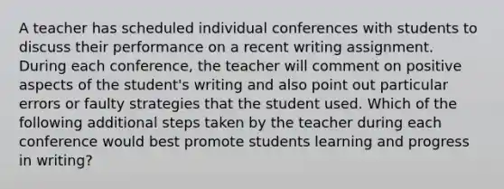 A teacher has scheduled individual conferences with students to discuss their performance on a recent writing assignment. During each conference, the teacher will comment on positive aspects of the student's writing and also point out particular errors or faulty strategies that the student used. Which of the following additional steps taken by the teacher during each conference would best promote students learning and progress in writing?