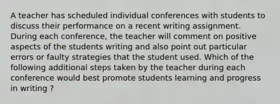 A teacher has scheduled individual conferences with students to discuss their performance on a recent writing assignment. During each conference, the teacher will comment on positive aspects of the students writing and also point out particular errors or faulty strategies that the student used. Which of the following additional steps taken by the teacher during each conference would best promote students learning and progress in writing ?