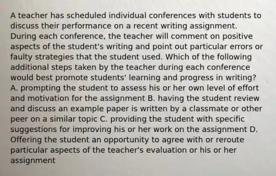 A teacher has scheduled individual conferences with students to discuss their performance on a recent writing assignment. During each conference, the teacher will comment on positive aspects of the student's writing and point out particular errors or faulty strategies that the student used. Which of the following additional steps taken by the teacher during each conference would best promote students' learning and progress in writing? A. prompting the student to assess his or her own level of effort and motivation for the assignment B. having the student review and discuss an example paper is written by a classmate or other peer on a similar topic C. providing the student with specific suggestions for improving his or her work on the assignment D. Offering the student an opportunity to agree with or reroute particular aspects of the teacher's evaluation or his or her assignment