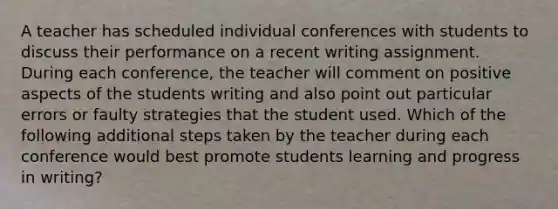 A teacher has scheduled individual conferences with students to discuss their performance on a recent writing assignment. During each conference, the teacher will comment on positive aspects of the students writing and also point out particular errors or faulty strategies that the student used. Which of the following additional steps taken by the teacher during each conference would best promote students learning and progress in writing?