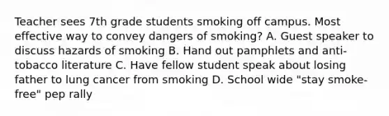 Teacher sees 7th grade students smoking off campus. Most effective way to convey dangers of smoking? A. Guest speaker to discuss hazards of smoking B. Hand out pamphlets and anti-tobacco literature C. Have fellow student speak about losing father to lung cancer from smoking D. School wide "stay smoke-free" pep rally