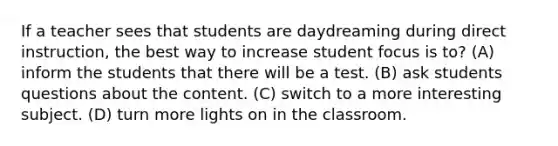 If a teacher sees that students are daydreaming during direct instruction, the best way to increase student focus is to? (A) inform the students that there will be a test. (B) ask students questions about the content. (C) switch to a more interesting subject. (D) turn more lights on in the classroom.