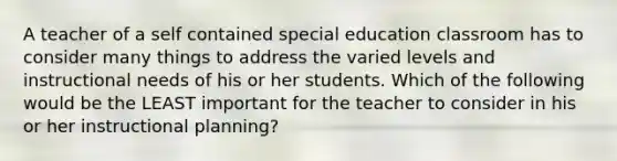 A teacher of a self contained special education classroom has to consider many things to address the varied levels and instructional needs of his or her students. Which of the following would be the LEAST important for the teacher to consider in his or her instructional planning?