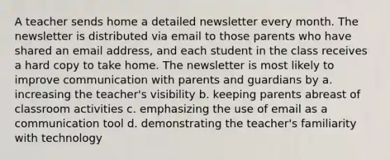 A teacher sends home a detailed newsletter every month. The newsletter is distributed via email to those parents who have shared an email address, and each student in the class receives a hard copy to take home. The newsletter is most likely to improve communication with parents and guardians by a. increasing the teacher's visibility b. keeping parents abreast of classroom activities c. emphasizing the use of email as a communication tool d. demonstrating the teacher's familiarity with technology