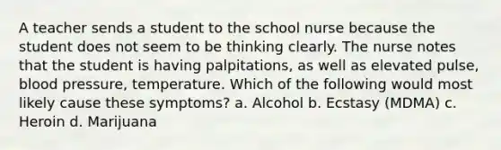 A teacher sends a student to the school nurse because the student does not seem to be thinking clearly. The nurse notes that the student is having palpitations, as well as elevated pulse, blood pressure, temperature. Which of the following would most likely cause these symptoms? a. Alcohol b. Ecstasy (MDMA) c. Heroin d. Marijuana