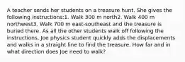 A teacher sends her students on a treasure hunt. She gives the following instructions:1. Walk 300 m north2. Walk 400 m northwest3. Walk 700 m east-southeast and the treasure is buried there. As all the other students walk off following the instructions, Joe physics student quickly adds the displacements and walks in a straight line to find the treasure. How far and in what direction does Joe need to walk?