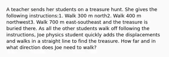 A teacher sends her students on a treasure hunt. She gives the following instructions:1. Walk 300 m north2. Walk 400 m northwest3. Walk 700 m east-southeast and the treasure is buried there. As all the other students walk off following the instructions, Joe physics student quickly adds the displacements and walks in a straight line to find the treasure. How far and in what direction does Joe need to walk?