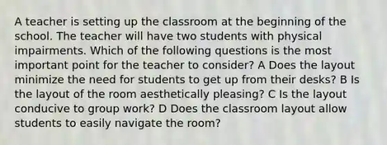 A teacher is setting up the classroom at the beginning of the school. The teacher will have two students with physical impairments. Which of the following questions is the most important point for the teacher to consider? A Does the layout minimize the need for students to get up from their desks? B Is the layout of the room aesthetically pleasing? C Is the layout conducive to group work? D Does the classroom layout allow students to easily navigate the room?