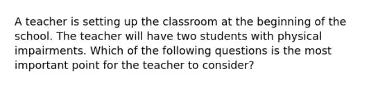 A teacher is setting up the classroom at the beginning of the school. The teacher will have two students with physical impairments. Which of the following questions is the most important point for the teacher to consider?