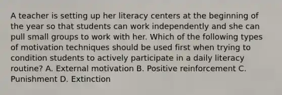 A teacher is setting up her literacy centers at the beginning of the year so that students can work independently and she can pull small groups to work with her. Which of the following types of motivation techniques should be used first when trying to condition students to actively participate in a daily literacy routine? A. External motivation B. Positive reinforcement C. Punishment D. Extinction