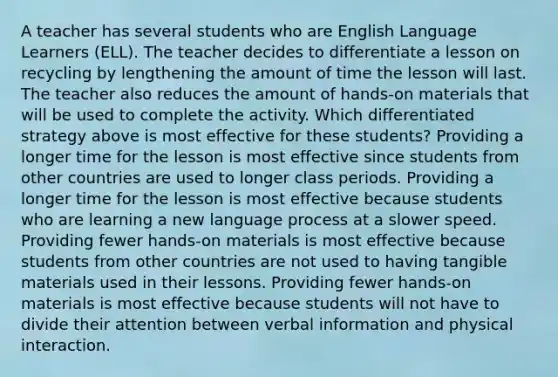 A teacher has several students who are English Language Learners (ELL). The teacher decides to differentiate a lesson on recycling by lengthening the amount of time the lesson will last. The teacher also reduces the amount of hands-on materials that will be used to complete the activity. Which differentiated strategy above is most effective for these students? Providing a longer time for the lesson is most effective since students from other countries are used to longer class periods. Providing a longer time for the lesson is most effective because students who are learning a new language process at a slower speed. Providing fewer hands-on materials is most effective because students from other countries are not used to having tangible materials used in their lessons. Providing fewer hands-on materials is most effective because students will not have to divide their attention between verbal information and physical interaction.