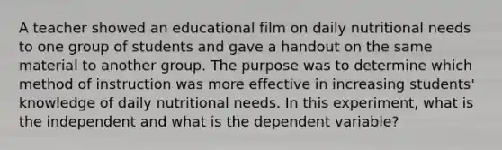 A teacher showed an educational film on daily nutritional needs to one group of students and gave a handout on the same material to another group. The purpose was to determine which method of instruction was more effective in increasing students' knowledge of daily nutritional needs. In this experiment, what is the independent and what is the dependent variable?