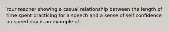 Your teacher showing a casual relationship between the length of time spent practicing for a speech and a sense of self-confidence on speed day is an example of