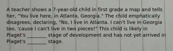 A teacher shows a 7-year-old child in first grade a map and tells her, "You live here, in Atlanta, Georgia." The child emphatically disagrees, declaring, "No, I live in Atlanta. I can't live in Georgia too, 'cause I can't live in two pieces!" This child is likely in Piaget's ________ stage of development and has not yet arrived in Piaget's ________ stage.