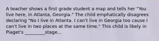 A teacher shows a first grade student a map and tells her "You live here, in Atlanta, Georgia." The child emphatically disagrees declaring "No I live in Atlanta. I can't live in Georgia too cause I can't live in two places at the same time." This child is likely in Piaget's _________stage...