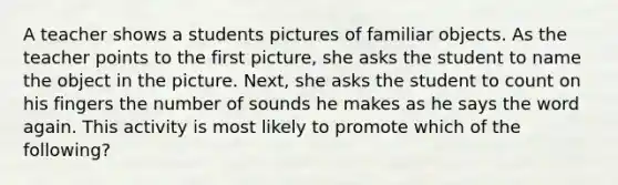 A teacher shows a students pictures of familiar objects. As the teacher points to the first picture, she asks the student to name the object in the picture. Next, she asks the student to count on his fingers the number of sounds he makes as he says the word again. This activity is most likely to promote which of the following?