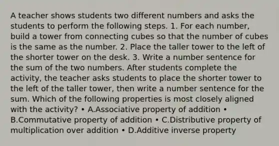 A teacher shows students two different numbers and asks the students to perform the following steps. 1. For each number, build a tower from connecting cubes so that the number of cubes is the same as the number. 2. Place the taller tower to the left of the shorter tower on the desk. 3. Write a number sentence for the sum of the two numbers. After students complete the activity, the teacher asks students to place the shorter tower to the left of the taller tower, then write a number sentence for the sum. Which of the following properties is most closely aligned with the activity? • A.Associative property of addition • B.Commutative property of addition • C.Distributive property of multiplication over addition • D.Additive inverse property